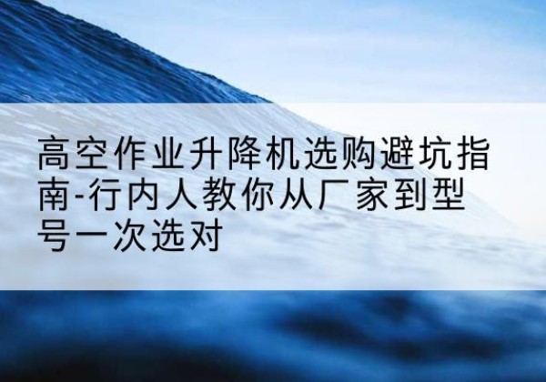 民丰升降平台厂家-高空作业升降机选购避坑指南-行内人教你从厂家到型号一次选对