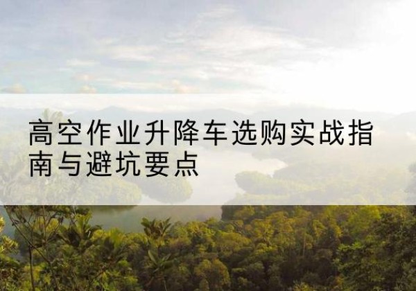 民丰升降车怎么选-高空作业升降车选购实战指南与避坑要点