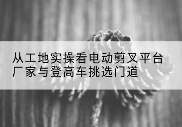 民丰电动剪叉升降平台厂家-从工地实操看电动剪叉平台厂家与登高车挑选门道